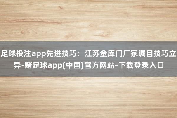 足球投注app先进技巧：江苏金库门厂家瞩目技巧立异-赌足球app(中国)官方网站-下载登录入口