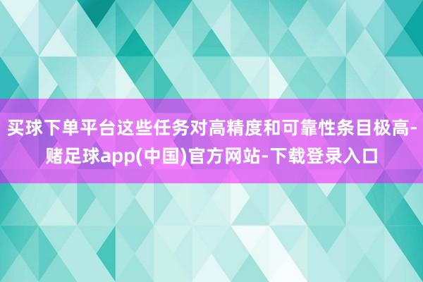 买球下单平台这些任务对高精度和可靠性条目极高-赌足球app(中国)官方网站-下载登录入口