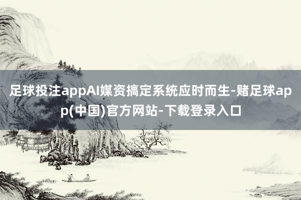 足球投注appAI媒资搞定系统应时而生-赌足球app(中国)官方网站-下载登录入口