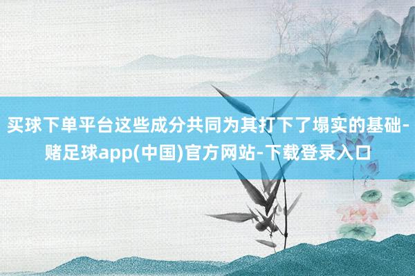 买球下单平台这些成分共同为其打下了塌实的基础-赌足球app(中国)官方网站-下载登录入口