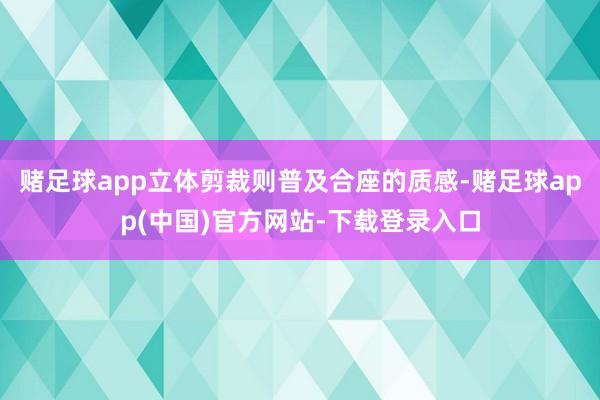 赌足球app立体剪裁则普及合座的质感-赌足球app(中国)官方网站-下载登录入口