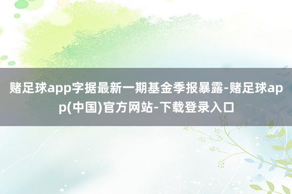 赌足球app字据最新一期基金季报暴露-赌足球app(中国)官方网站-下载登录入口