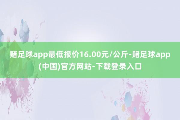 赌足球app最低报价16.00元/公斤-赌足球app(中国)官方网站-下载登录入口