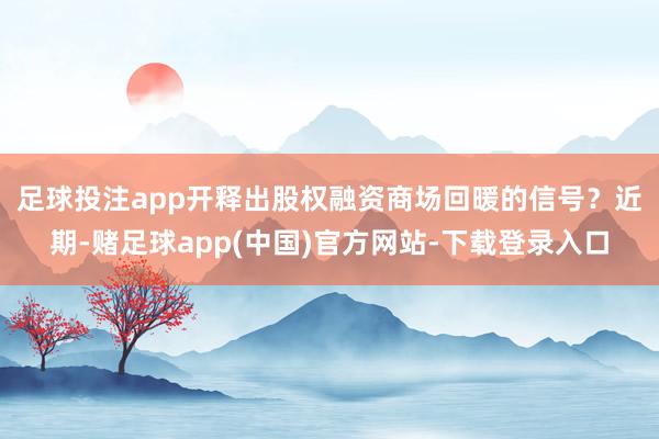 足球投注app开释出股权融资商场回暖的信号？　　近期-赌足球app(中国)官方网站-下载登录入口