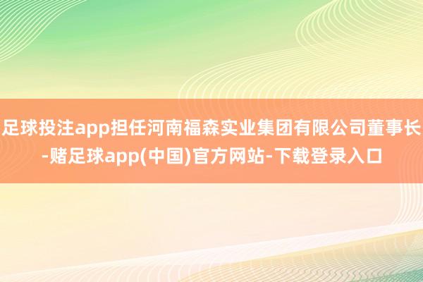 足球投注app担任河南福森实业集团有限公司董事长-赌足球app(中国)官方网站-下载登录入口