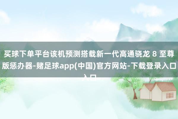 买球下单平台该机预测搭载新一代高通骁龙 8 至尊版惩办器-赌足球app(中国)官方网站-下载登录入口