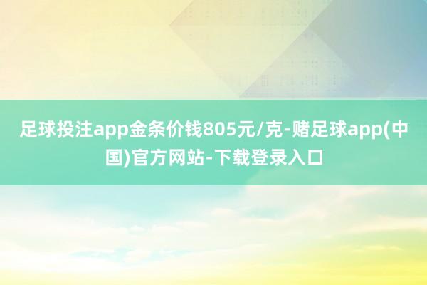 足球投注app金条价钱805元/克-赌足球app(中国)官方网站-下载登录入口