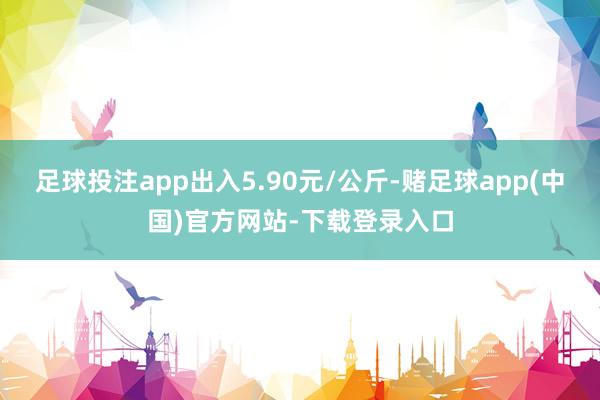 足球投注app出入5.90元/公斤-赌足球app(中国)官方网站-下载登录入口