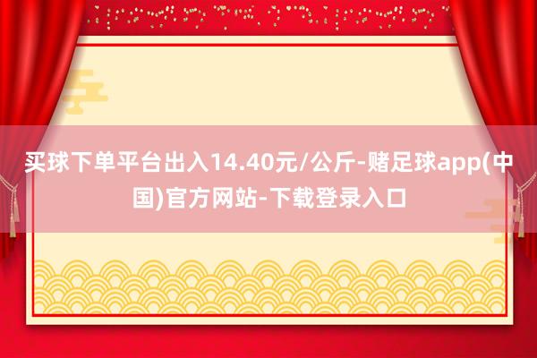 买球下单平台出入14.40元/公斤-赌足球app(中国)官方网站-下载登录入口