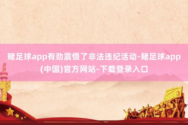 赌足球app有劲震慑了非法违纪活动-赌足球app(中国)官方网站-下载登录入口