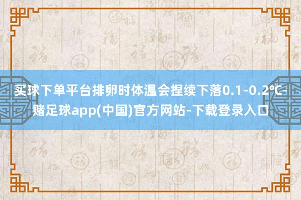 买球下单平台排卵时体温会捏续下落0.1-0.2℃-赌足球app(中国)官方网站-下载登录入口