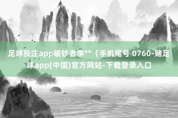 足球投注app破钞者李**（手机尾号 0760-赌足球app(中国)官方网站-下载登录入口