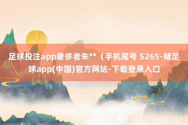 足球投注app奢侈者朱**（手机尾号 5265-赌足球app(中国)官方网站-下载登录入口