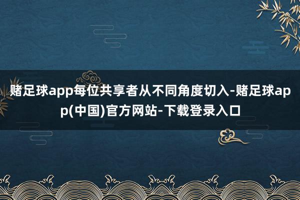 赌足球app每位共享者从不同角度切入-赌足球app(中国)官方网站-下载登录入口