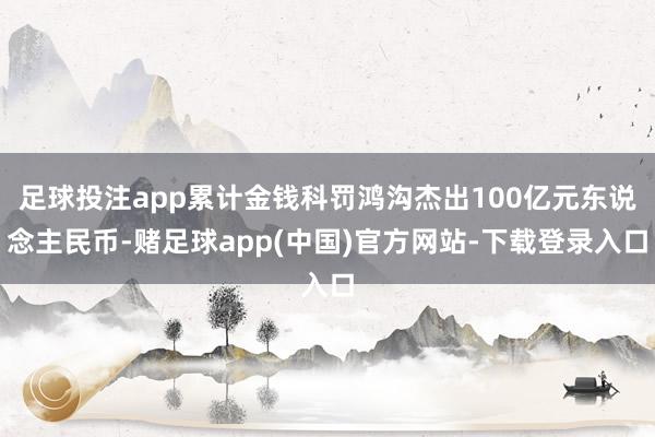 足球投注app累计金钱科罚鸿沟杰出100亿元东说念主民币-赌足球app(中国)官方网站-下载登录入口