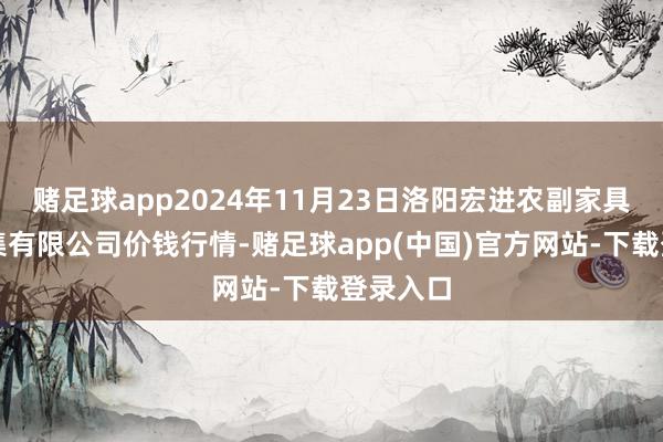赌足球app2024年11月23日洛阳宏进农副家具批发市集有限公司价钱行情-赌足球app(中国)官方网站-下载登录入口