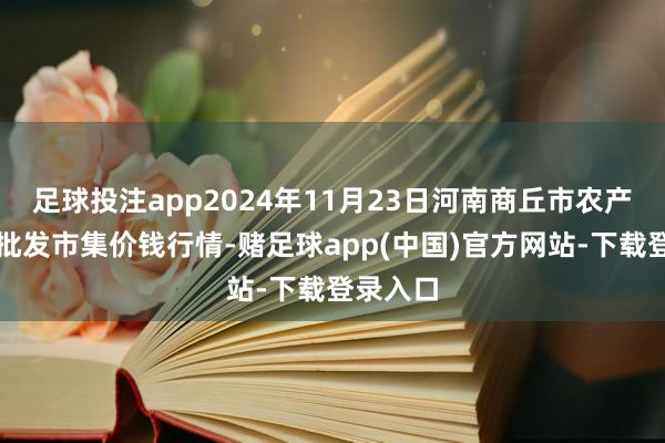 足球投注app2024年11月23日河南商丘市农产物中心批发市集价钱行情-赌足球app(中国)官方网站-下载登录入口