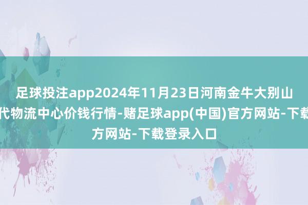 足球投注app2024年11月23日河南金牛大别山农产物当代物流中心价钱行情-赌足球app(中国)官方网站-下载登录入口