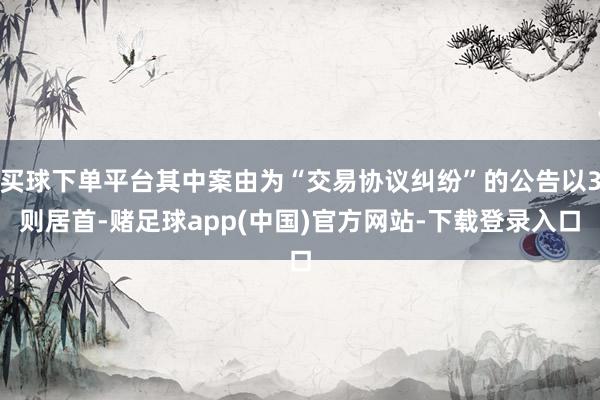 买球下单平台其中案由为“交易协议纠纷”的公告以3则居首-赌足球app(中国)官方网站-下载登录入口