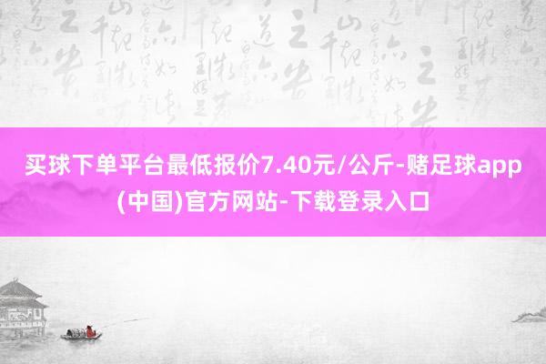买球下单平台最低报价7.40元/公斤-赌足球app(中国)官方网站-下载登录入口