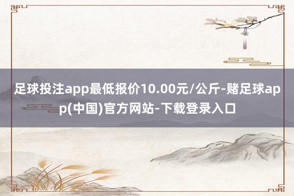 足球投注app最低报价10.00元/公斤-赌足球app(中国)官方网站-下载登录入口
