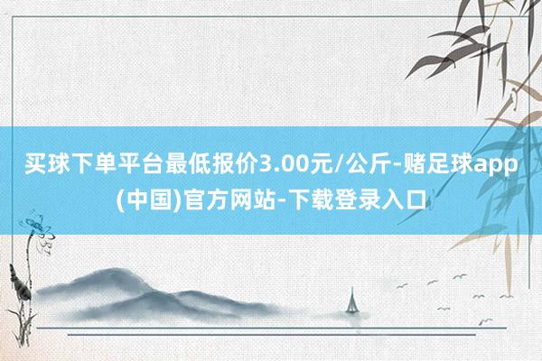 买球下单平台最低报价3.00元/公斤-赌足球app(中国)官方网站-下载登录入口