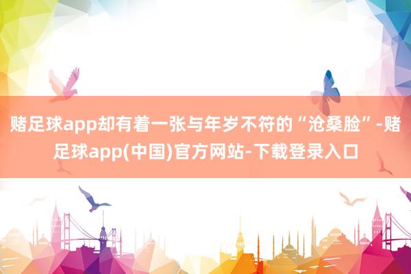 赌足球app却有着一张与年岁不符的“沧桑脸”-赌足球app(中国)官方网站-下载登录入口