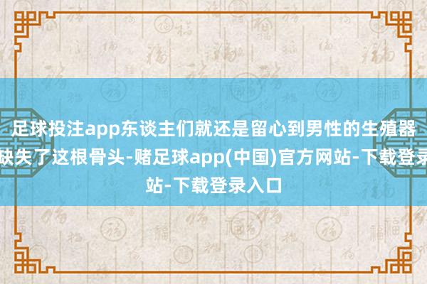 足球投注app东谈主们就还是留心到男性的生殖器官中缺失了这根骨头-赌足球app(中国)官方网站-下载登录入口