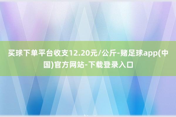 买球下单平台收支12.20元/公斤-赌足球app(中国)官方网站-下载登录入口