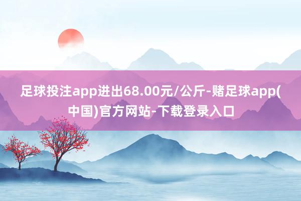 足球投注app进出68.00元/公斤-赌足球app(中国)官方网站-下载登录入口