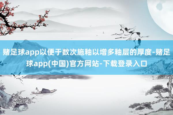 赌足球app以便于数次施釉以增多釉层的厚度-赌足球app(中国)官方网站-下载登录入口