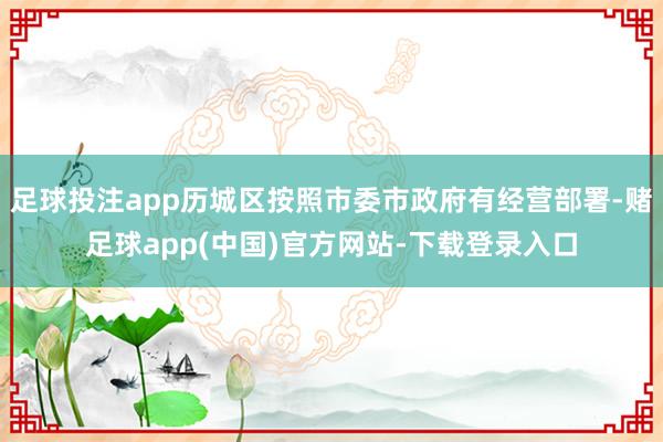 足球投注app历城区按照市委市政府有经营部署-赌足球app(中国)官方网站-下载登录入口