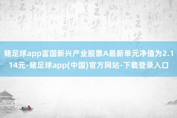 赌足球app富国新兴产业股票A最新单元净值为2.114元-赌足球app(中国)官方网站-下载登录入口