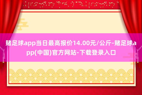 赌足球app当日最高报价14.00元/公斤-赌足球app(中国)官方网站-下载登录入口