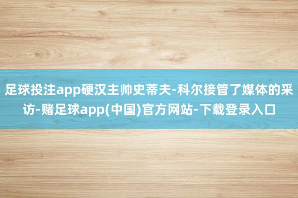 足球投注app硬汉主帅史蒂夫-科尔接管了媒体的采访-赌足球app(中国)官方网站-下载登录入口