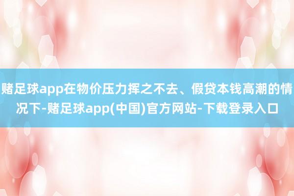 赌足球app在物价压力挥之不去、假贷本钱高潮的情况下-赌足球app(中国)官方网站-下载登录入口
