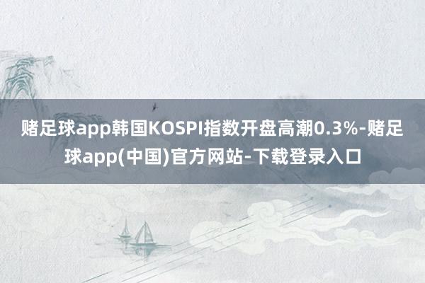 赌足球app韩国KOSPI指数开盘高潮0.3%-赌足球app(中国)官方网站-下载登录入口