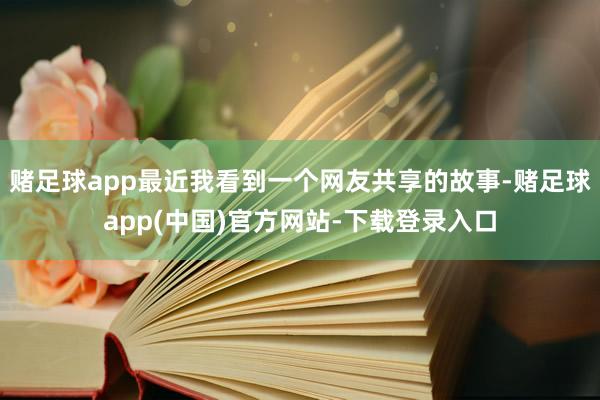 赌足球app最近我看到一个网友共享的故事-赌足球app(中国)官方网站-下载登录入口