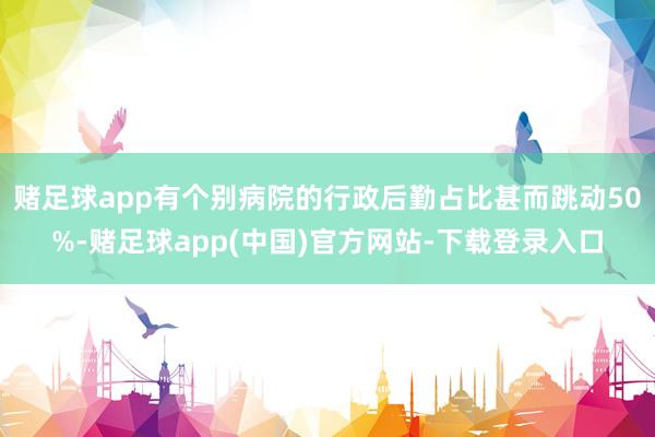 赌足球app有个别病院的行政后勤占比甚而跳动50%-赌足球app(中国)官方网站-下载登录入口