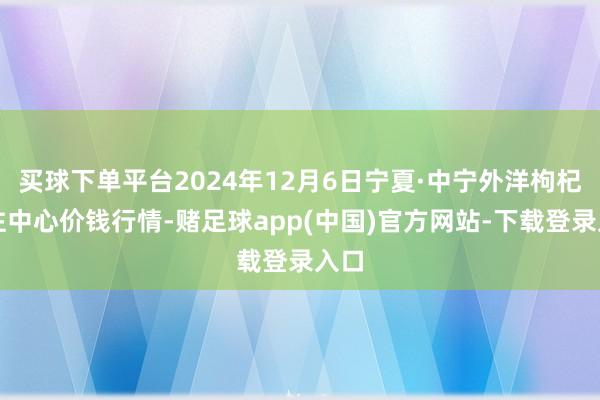 买球下单平台2024年12月6日宁夏·中宁外洋枸杞交往中心价钱行情-赌足球app(中国)官方网站-下载登录入口