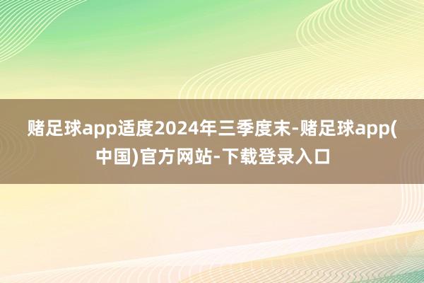 赌足球app适度2024年三季度末-赌足球app(中国)官方网站-下载登录入口