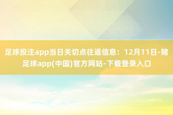 足球投注app当日关切点往返信息：12月11日-赌足球app(中国)官方网站-下载登录入口