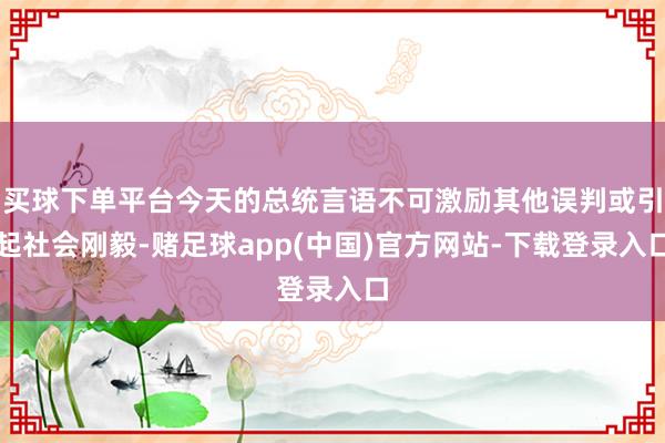 买球下单平台今天的总统言语不可激励其他误判或引起社会刚毅-赌足球app(中国)官方网站-下载登录入口