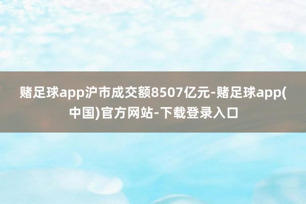 赌足球app沪市成交额8507亿元-赌足球app(中国)官方网站-下载登录入口