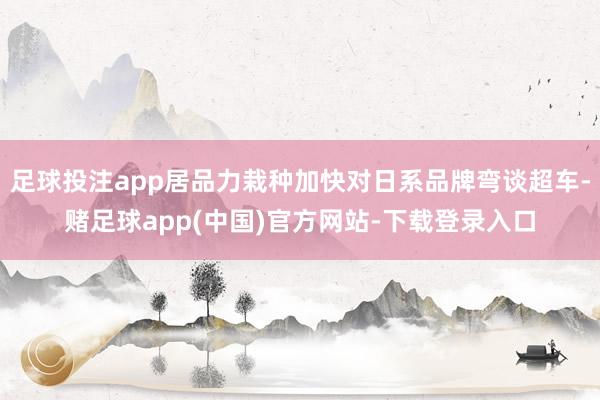 足球投注app居品力栽种加快对日系品牌弯谈超车-赌足球app(中国)官方网站-下载登录入口