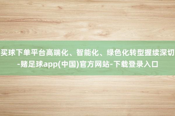 买球下单平台高端化、智能化、绿色化转型握续深切-赌足球app(中国)官方网站-下载登录入口