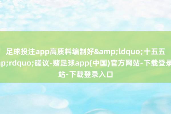 足球投注app高质料编制好&ldquo;十五五&rdquo;磋议-赌足球app(中国)官方网站-下载登录入口