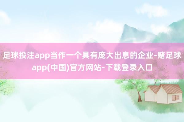 足球投注app当作一个具有庞大出息的企业-赌足球app(中国)官方网站-下载登录入口