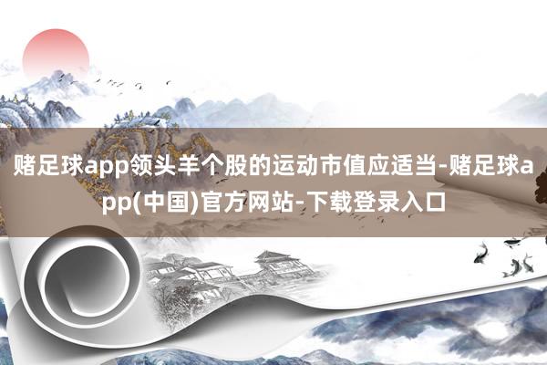 赌足球app领头羊个股的运动市值应适当-赌足球app(中国)官方网站-下载登录入口