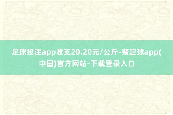 足球投注app收支20.20元/公斤-赌足球app(中国)官方网站-下载登录入口